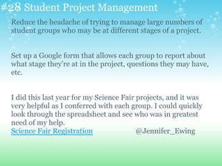 #28 Student Project Management
Reduce the headache of trying to manage large numbers of
student groups who may be at different stages of a project.
Set up a Google form that allows each group to report about
what stage they're at in the project, questions they may have,
etc.
I did this last year for my Science Fair projects, and it was
very helpful as I conferred with each group. I could quickly
look through the spreadsheet and see who was in greatest
need of my help.
Science Fair Registration @Jennifer_Ewing
 