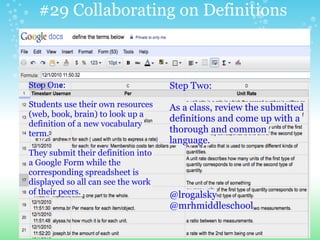 #29 Collaborating on Definitions
Step One:
Students use their own resources
(web, book, brain) to look up a
definition of a new vocabulary
term.
They submit their definition into
a Google Form while the
corresponding spreadsheet is
displayed so all can see the work
of their peers.
Step Two:
As a class, review the submitted
definitions and come up with a
thorough and common
language.
@lrogalsky
@mrhmiddleschool
 
