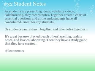 #32 Student Notes
As students are presenting ideas, watching videos,
collaborating, they record notes. Together create 1 chart of
essential questions and at the end, students have all
contributed. Great for shy students.
Or students can research together and take notes together.
It's great because they edit each others' spelling, update
notes, and love collaborating. Then they have a study guide
that they have created.
@kconners09
 