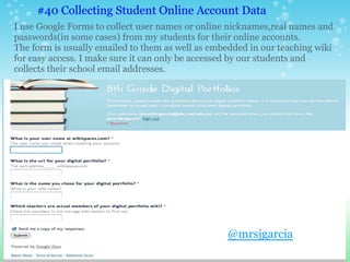 I use Google Forms to collect user names or online nicknames,real names and
passwords(in some cases) from my students for their online accounts.
The form is usually emailed to them as well as embedded in our teaching wiki
for easy access. I make sure it can only be accessed by our students and
collects their school email addresses.
#40 Collecting Student Online Account Data
@mrsjgarcia
 