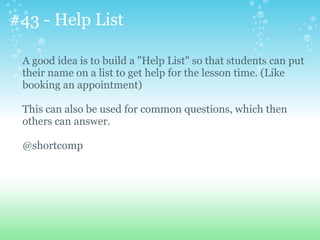 #43 - Help List
A good idea is to build a "Help List" so that students can put
their name on a list to get help for the lesson time. (Like
booking an appointment)
This can also be used for common questions, which then
others can answer.
@shortcomp
 