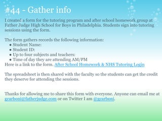 #44 - Gather info
I created a form for the tutoring program and after school homework group at
Father Judge High School for Boys in Philadelphia. Students sign into tutoring
sessions using the form.
The form gathers records the following information:
● Student Name:
● Student ID:
● Up to four subjects and teachers:
● Time of day they are attending AM/PM
Here is a link to the form. After School Homework & NHS Tutoring Login
The spreadsheet is then shared with the faculty so the students can get the credit
they deserve for attending the sessions.
Thanks for allowing me to share this form with everyone. Anyone can email me at
gcarboni@fatherjudge.com or on Twitter I am @gcarboni.
 