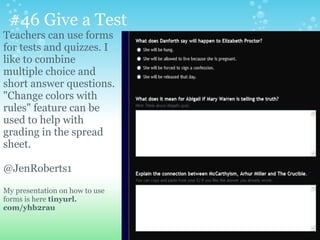 #46 Give a Test
Teachers can use forms
for tests and quizzes. I
like to combine
multiple choice and
short answer questions.
"Change colors with
rules" feature can be
used to help with
grading in the spread
sheet.
@JenRoberts1
My presentation on how to use
forms is here tinyurl.
com/yhb2rau
 
