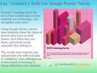 #49 - Conduct a Tech Use 'Google Forms' Survey
Instead of reading about the
rest of the world's data on how
students use technology, why
not gather your own?
Using Google Forms, survey
your students about the types of
devices they have in their
homes, how often they use
them, and which social
networks they belong to.
The results may surprise you,
and provide you with real data
to 'enlighten' your colleagues as
to how much technology is
being utilised by your students. Contributed by @adambrice
 