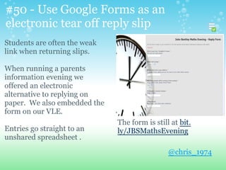 #50 - Use Google Forms as an
electronic tear off reply slip
Students are often the weak
link when returning slips.
When running a parents
information evening we
offered an electronic
alternative to replying on
paper. We also embedded the
form on our VLE.
Entries go straight to an
unshared spreadsheet .
@chris_1974
The form is still at bit.
ly/JBSMathsEvening
 