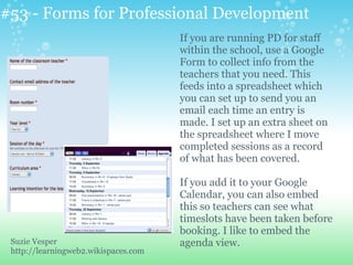 #53 - Forms for Professional Development
If you are running PD for staff
within the school, use a Google
Form to collect info from the
teachers that you need. This
feeds into a spreadsheet which
you can set up to send you an
email each time an entry is
made. I set up an extra sheet on
the spreadsheet where I move
completed sessions as a record
of what has been covered.
If you add it to your Google
Calendar, you can also embed
this so teachers can see what
timeslots have been taken before
booking. I like to embed the
agenda view.Suzie Vesper
http://learningweb2.wikispaces.com
 