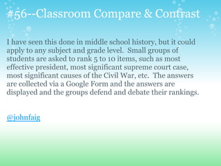 #56--Classroom Compare & Contrast
I have seen this done in middle school history, but it could
apply to any subject and grade level. Small groups of
students are asked to rank 5 to 10 items, such as most
effective president, most significant supreme court case,
most significant causes of the Civil War, etc. The answers
are collected via a Google Form and the answers are
displayed and the groups defend and debate their rankings.
@johnfaig
 