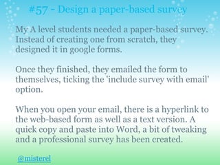 #57 - Design a paper-based survey
My A level students needed a paper-based survey.
Instead of creating one from scratch, they
designed it in google forms.
Once they finished, they emailed the form to
themselves, ticking the 'include survey with email'
option.
When you open your email, there is a hyperlink to
the web-based form as well as a text version. A
quick copy and paste into Word, a bit of tweaking
and a professional survey has been created.
@misterel
 