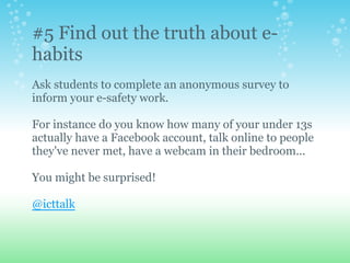 #5 Find out the truth about e-
habits
Ask students to complete an anonymous survey to
inform your e-safety work.
For instance do you know how many of your under 13s
actually have a Facebook account, talk online to people
they've never met, have a webcam in their bedroom...
You might be surprised!
@icttalk
 