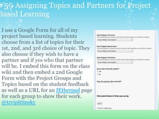 #59 Assigning Topics and Partners for Project
Based Learning
I use a Google Form for all of my
project based learning. Students
choose from a list of topics for their
1st, 2nd, and 3rd choice of topic. They
also choose if they wish to have a
partner and if yes who that partner
will be. I embed this form on the class
wiki and then embed a 2nd Google
Form with the Project Groups and
Topics based on the student feedback
as well as a URL for an IEtherpad page
for each group to show their work.
@tzvipittinsky
 