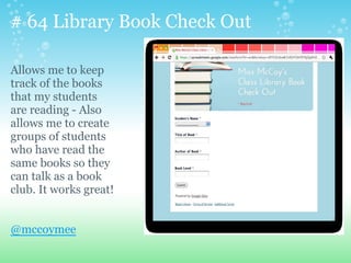 # 64 Library Book Check Out
Allows me to keep
track of the books
that my students
are reading - Also
allows me to create
groups of students
who have read the
same books so they
can talk as a book
club. It works great!
@mccoymee
 