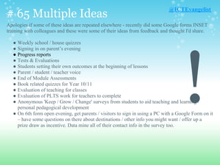 # 65 Multiple Ideas
Apologies if some of these ideas are repeated elsewhere - recently did some Google forms INSET
training with colleagues and these were some of their ideas from feedback and thought I'd share.
● Weekly school / house quizzes
● Signing in on parent’s evening
● Progress reports
● Tests & Evaluations
● Students setting their own outcomes at the beginning of lessons
● Parent / student / teacher voice
● End of Module Assessments
● Book related quizzes for Year 10/11
● Evaluation of teaching for classes
● Evaluation of PLTS work for teachers to complete
● Anonymous 'Keep / Grow / Change' surveys from students to aid teaching and learning /
personal pedagogical development
● On 6th form open evening, get parents / visitors to sign in using a PC with a Google Form on it
– have some questions on there about destinations / other info you might want / offer up a
prize draw as incentive. Data mine all of their contact info in the survey too.
@ICTEvangelist
!
 