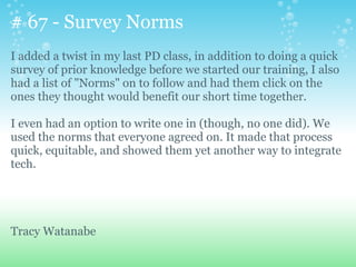 # 67 - Survey Norms
I added a twist in my last PD class, in addition to doing a quick
survey of prior knowledge before we started our training, I also
had a list of "Norms" on to follow and had them click on the
ones they thought would benefit our short time together.
I even had an option to write one in (though, no one did). We
used the norms that everyone agreed on. It made that process
quick, equitable, and showed them yet another way to integrate
tech.
Tracy Watanabe
 