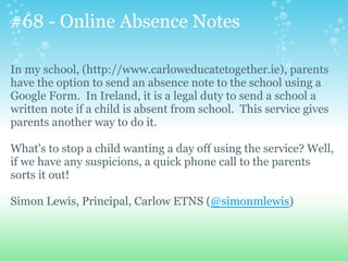 #68 - Online Absence Notes
In my school, (http://www.carloweducatetogether.ie), parents
have the option to send an absence note to the school using a
Google Form. In Ireland, it is a legal duty to send a school a
written note if a child is absent from school. This service gives
parents another way to do it.
What's to stop a child wanting a day off using the service? Well,
if we have any suspicions, a quick phone call to the parents
sorts it out!
Simon Lewis, Principal, Carlow ETNS (@simonmlewis)
 