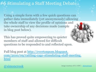 #6 Stimulating a Staff Meeting Debate
Using a simple form with a few quick questions can
gather data immediately (yet anonymously) allowing
the whole staff to view the profile of opinions and
take ownership of any decisions made (sample
in blog post below).
This has proved quite empowering to quieter
members of staff and allowed for difficult
questions to be responded to and reflected upon.
Full blog post at http://evertonpom.blogspot.
com/2010/09/rattling-cage-stimulating-staff-meeting.
html
@simoncrook image courtesy of 姒儿喵喵's photostream
 