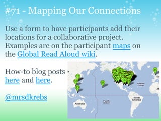 #71 - Mapping Our Connections
Use a form to have participants add their
locations for a collaborative project.
Examples are on the participant maps on
the Global Read Aloud wiki.
How-to blog posts
here and here.
@mrsdkrebs
 