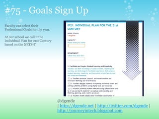 #75 - Goals Sign Up
Faculty can select their
Professional Goals for the year.
At our school we call it the
Individual Plan for 21st Century
based on the NETS-T
@dgende
| http://dgende.net | http://twitter.com/dgende |
http://journeyintech.blogspot.com
 