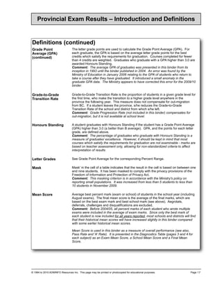 Provincial Exam Results – Introduction and Definitions


Definitions (co
              ontinued)
Grade Point                      The letter grade points are used to calculate the Grade Point Average (GPA). For
Average (GPA)                    each graduate, the GPA is based on the average letter grade points for the best
(continued)                      credits which satisfy the requirements for graduation. Courses completed for fewer
                                 than 4 credits are weighted. Graduates who graduate with a GPA higher than 3.0 are
                                 awarded Honours Standing.
                                 Comment: The average GPA of graduates was presented in this binder from its
                                 inception in 1993 until the binder published in 2004. An error was found by the
                                 Ministry of Education in January 2006 relating to the GPA of students who return to
                                 take a course after they have graduated. It introduced a small anomaly in the
                                 graduate GPA data. The Ministry appears to have corrected this error for the 2009/10
                                 binder.

Grade-to-Grade                   Grade-to-Grade Transition Rate is the proportion of students in a given grade level for
Transition Rate                  the first time, who make the transition to a higher grade level anywhere in the
                                 province the following year. This measure does not compensate for out-migration
                                 from BC. If a student leaves the province, s/he reduces the Grade-to-Grade
                                 Transition Rate of the school and district from which s/he left.
                                 Comment: Grade Progression Rate (not included in this binder) compensates for
                                 out-migration, but it is not available at school level.

Honours Standing                 A student graduates with Honours Standing if the student has a Grade Point Average
                                 (GPA) higher than 3.0 (a better than B average). GPA, and the points for each letter
                                 grade, are defined above.
                                 Comment: The percentage of graduates who graduate with Honours Standing is a
                                 measure of graduates’ excellence. However, it should be kept in mind that most
                                 courses which satisfy the requirements for graduation are not examinable - marks are
                                 based on teacher assessment only, allowing for non-standardized criteria to affect
                                 interpretation of results.

Letter Grades                    See Grade Point Average for the corresponding Percent Range.

Mask                             Mask' in the cell of a table indicates that the result in the cell is based on between one
                                 and nine students. It has been masked to comply with the privacy provisions of the
                                 Freedom of Information and Protection of Privacy Act.
                                 Comment: This masking criterion is in accordance with the Ministry's policy on
                                 reporting small populations. It was increased from less than 5 students to less than
                                 10 students in November 2009.

Mean Score                       Average best percent mark (exam or school) of students in the school year (including
                                 August exams). The final mean score is the average of the final marks, which are
                                 based on the best exam mark and best school mark (see above). Aegrotats,
                                 deferrals, challenges and disqualifications are excluded.
                                 Comment: Before 2004/05, all percent marks of each student who wrote multiple
                                 exams were included in the average of exam marks. Since only the best mark of
                                 each student is now included for all years reported, most schools and districts will find
                                 that their historical mean scores will have increased slightly in this binder compared
                                 with some earlier historical mean scores.

                                 Mean Score is used in this binder as a measure of overall performance (see also,
                                 Pass Rate and 'A' Rate). It is presented in the Diagnostics Table (pages 3 and 4 for
                                 each subject) as an Exam Mean Score, a School Mean Score and a Final Mean
                                 Score.




© 1994 to 2010 ADMINFO Resources Inc. This page may be printed or photocopied for educational purposes.                Page 1.7
 