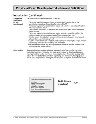 Provincial Exam Results – Introduction and Definitions

Introduction (continued)
Suggested                For Satisfaction Survey results (Tabs 29 and 30):
questions
to ask                     • Which surveyed populations should we interpret with caution due to low
(continued)                  participation rates (e.g., Secondary Parents, or Staff)?
                           • Which survey items have satisfaction results with which we are not comfortable?
                             How important are they?
                             Hint: use the percentiles to determine the relative rank of the school among all
                             other schools.
                           • Which survey items have satisfaction results which are very different from the
                             district’s results or the province’s results? How important are they?
                           • For the survey items that are considered important, are they part of our school
                             plan, and are we making progress?
                           • Are the satisfaction levels based on good information reaching the people who are
                             responding to the survey? Are they well informed?
                           • Do we need to change any of our goals based on issues that are showing up in
                             the Satisfaction Survey results?

Conclusion               Data-based decision making takes the guesswork out of planning for improving
                         student achievement. Collecting and organizing the data for data-based decision
                         making should not be the main focus of school planning. This binder is designed to
                         reduce the workload of data collection, organizing and distribution, freeing up your
                         time to focus on processes, strategies and structures to improve student achievement.




                                 Please direct questions/comments to:
                                                                                     Definitions
                                 John Taylor
                                 ADMINFO Resources Inc.
                                 4490 Copsewood Place
                                 Victoria B.C. V8X 4S5
                                                                                     overleaf             !
                                 Ph/fax: (250) 658-0366
                                 Email: adminfo@pacificcoast.net




© 1994 to 2010 ADMINFO Resources Inc. This page may be printed or photocopied for educational purposes.       Page 1.3
 