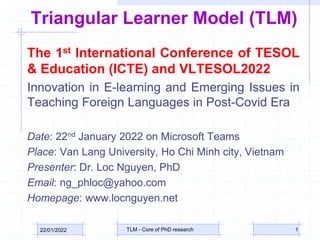 Triangular Learner Model (TLM)
The 1st International Conference of TESOL
& Education (ICTE) and VLTESOL2022
Innovation in E-learning and Emerging Issues in
Teaching Foreign Languages in Post-Covid Era
Date: 22nd January 2022 on Microsoft Teams
Place: Van Lang University, Ho Chi Minh city, Vietnam
Presenter: Dr. Loc Nguyen, PhD
Email: ng_phloc@yahoo.com
Homepage: www.locnguyen.net
22/01/2022 TLM - Core of PhD research 1
 