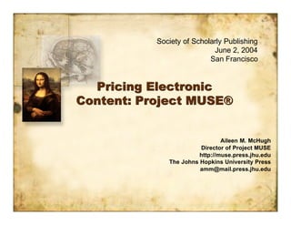 Society of Scholarly Publishing
                            June 2, 2004
                           San Francisco


  Pricing Electronic
Content: Project MUSE®


                                Aileen M. McHugh
                        Director of Project MUSE
                        http://muse.press.jhu.edu
              The Johns Hopkins University Press
                        amm@mail.press.jhu.edu
 