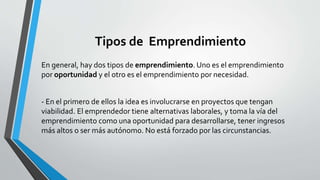 Tipos de Emprendimiento
En general, hay dos tipos de emprendimiento. Uno es el emprendimiento
por oportunidad y el otro es el emprendimiento por necesidad.
- En el primero de ellos la idea es involucrarse en proyectos que tengan
viabilidad. El emprendedor tiene alternativas laborales, y toma la vía del
emprendimiento como una oportunidad para desarrollarse, tener ingresos
más altos o ser más autónomo. No está forzado por las circunstancias.
 