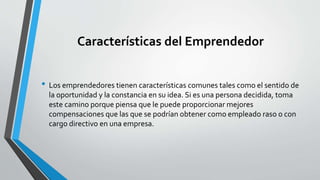 Características del Emprendedor
• Los emprendedores tienen características comunes tales como el sentido de
la oportunidad y la constancia en su idea. Si es una persona decidida, toma
este camino porque piensa que le puede proporcionar mejores
compensaciones que las que se podrían obtener como empleado raso o con
cargo directivo en una empresa.
 