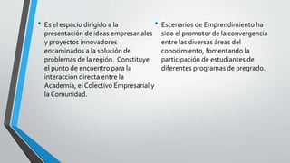 • Es el espacio dirigido a la
presentación de ideas empresariales
y proyectos innovadores
encaminados a la solución de
problemas de la región. Constituye
el punto de encuentro para la
interacción directa entre la
Academia, el Colectivo Empresarial y
la Comunidad.
• Escenarios de Emprendimiento ha
sido el promotor de la convergencia
entre las diversas áreas del
conocimiento, fomentando la
participación de estudiantes de
diferentes programas de pregrado.
 