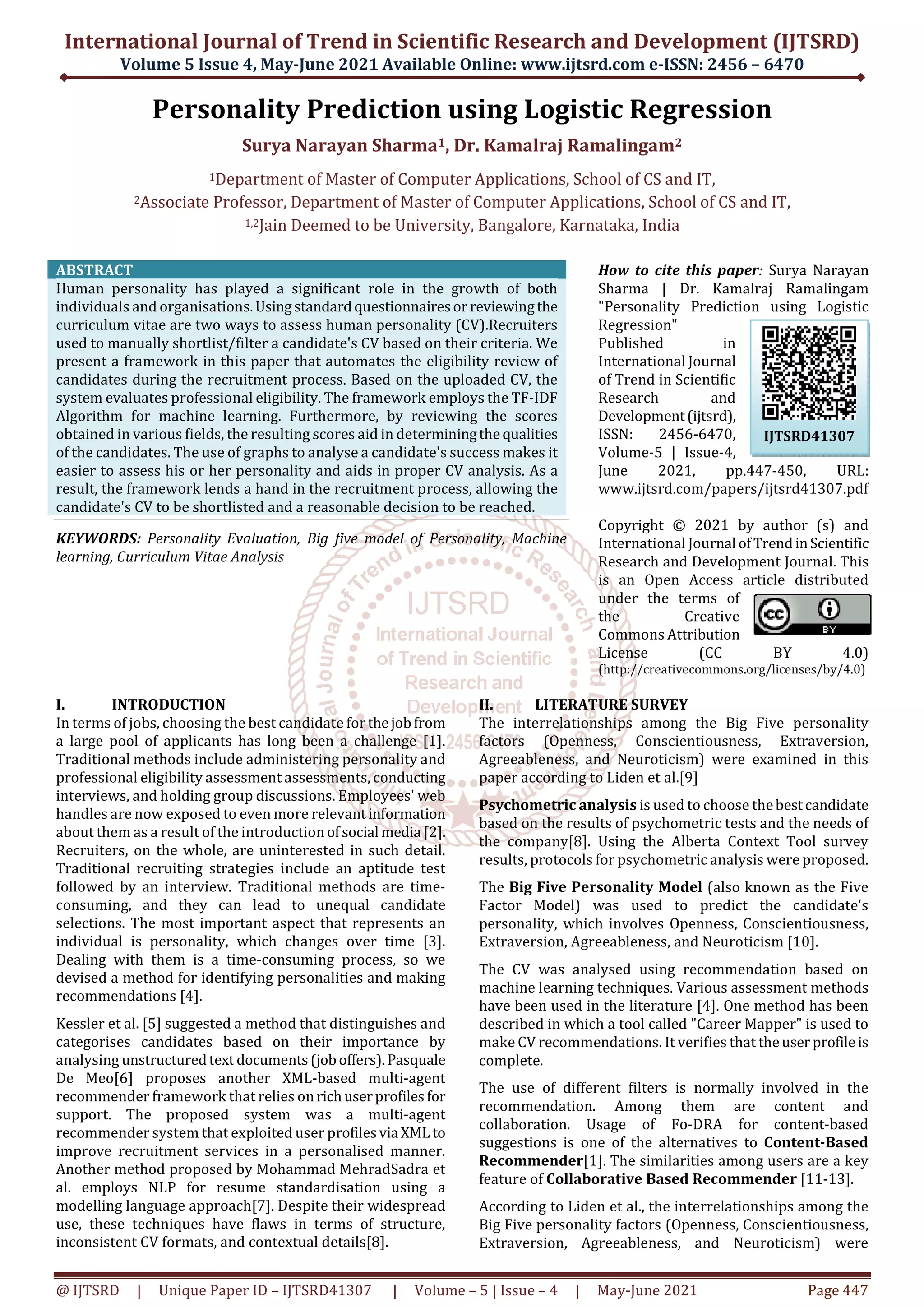 International Journal of Trend in Scientific Research and Development (IJTSRD)
Volume 5 Issue 4, May-June 2021 Available Online: www.ijtsrd.com e-ISSN: 2456 – 6470
@ IJTSRD | Unique Paper ID – IJTSRD41307 | Volume – 5 | Issue – 4 | May-June 2021 Page 447
Personality Prediction using Logistic Regression
Surya Narayan Sharma1, Dr. Kamalraj Ramalingam2
1Department of Master of Computer Applications, School of CS and IT,
2Associate Professor, Department of Master of Computer Applications, School of CS and IT,
1,2Jain Deemed to be University, Bangalore, Karnataka, India
ABSTRACT
Human personality has played a significant role in the growth of both
individuals and organisations.Usingstandardquestionnairesorreviewingthe
curriculum vitae are two ways to assess human personality (CV).Recruiters
used to manually shortlist/filter a candidate's CV based on their criteria. We
present a framework in this paper that automates the eligibility review of
candidates during the recruitment process. Based on the uploaded CV, the
system evaluates professional eligibility. The framework employs the TF-IDF
Algorithm for machine learning. Furthermore, by reviewing the scores
obtained in various fields, the resulting scores aid in determiningthequalities
of the candidates. The use of graphs to analyse a candidate's success makes it
easier to assess his or her personality and aids in proper CV analysis. As a
result, the framework lends a hand in the recruitment process, allowing the
candidate's CV to be shortlisted and a reasonable decision to be reached.
KEYWORDS: Personality Evaluation, Big five model of Personality, Machine
learning, Curriculum Vitae Analysis
How to cite this paper: Surya Narayan
Sharma | Dr. Kamalraj Ramalingam
"Personality Prediction using Logistic
Regression"
Published in
International Journal
of Trend in Scientific
Research and
Development(ijtsrd),
ISSN: 2456-6470,
Volume-5 | Issue-4,
June 2021, pp.447-450, URL:
www.ijtsrd.com/papers/ijtsrd41307.pdf
Copyright © 2021 by author (s) and
International Journal ofTrendinScientific
Research and Development Journal. This
is an Open Access article distributed
under the terms of
the Creative
Commons Attribution
License (CC BY 4.0)
(http://creativecommons.org/licenses/by/4.0)
I. INTRODUCTION
In terms of jobs, choosing the best candidate forthejobfrom
a large pool of applicants has long been a challenge [1].
Traditional methods include administering personality and
professional eligibility assessment assessments, conducting
interviews, and holding group discussions. Employees' web
handles are now exposed to even more relevantinformation
about them as a result of the introductionofsocial media [2].
Recruiters, on the whole, are uninterested in such detail.
Traditional recruiting strategies include an aptitude test
followed by an interview. Traditional methods are time-
consuming, and they can lead to unequal candidate
selections. The most important aspect that represents an
individual is personality, which changes over time [3].
Dealing with them is a time-consuming process, so we
devised a method for identifying personalities and making
recommendations [4].
Kessler et al. [5] suggested a method that distinguishes and
categorises candidates based on their importance by
analysing unstructuredtext documents(joboffers).Pasquale
De Meo[6] proposes another XML-based multi-agent
recommender framework that relies onrichuserprofilesfor
support. The proposed system was a multi-agent
recommender system that exploited user profilesvia XML to
improve recruitment services in a personalised manner.
Another method proposed by Mohammad MehradSadra et
al. employs NLP for resume standardisation using a
modelling language approach[7]. Despite their widespread
use, these techniques have flaws in terms of structure,
inconsistent CV formats, and contextual details[8].
II. LITERATURE SURVEY
The interrelationships among the Big Five personality
factors (Openness, Conscientiousness, Extraversion,
Agreeableness, and Neuroticism) were examined in this
paper according to Liden et al.[9]
Psychometric analysis is used to choose thebestcandidate
based on the results of psychometric tests and the needs of
the company[8]. Using the Alberta Context Tool survey
results, protocols for psychometric analysis were proposed.
The Big Five Personality Model (also known as the Five
Factor Model) was used to predict the candidate's
personality, which involves Openness, Conscientiousness,
Extraversion, Agreeableness, and Neuroticism [10].
The CV was analysed using recommendation based on
machine learning techniques. Various assessment methods
have been used in the literature [4]. One method has been
described in which a tool called "Career Mapper" is used to
make CV recommendations. It verifies that theuserprofileis
complete.
The use of different filters is normally involved in the
recommendation. Among them are content and
collaboration. Usage of Fo-DRA for content-based
suggestions is one of the alternatives to Content-Based
Recommender[1]. The similarities among users are a key
feature of Collaborative Based Recommender [11-13].
According to Liden et al., the interrelationships among the
Big Five personality factors (Openness, Conscientiousness,
Extraversion, Agreeableness, and Neuroticism) were
IJTSRD41307
 