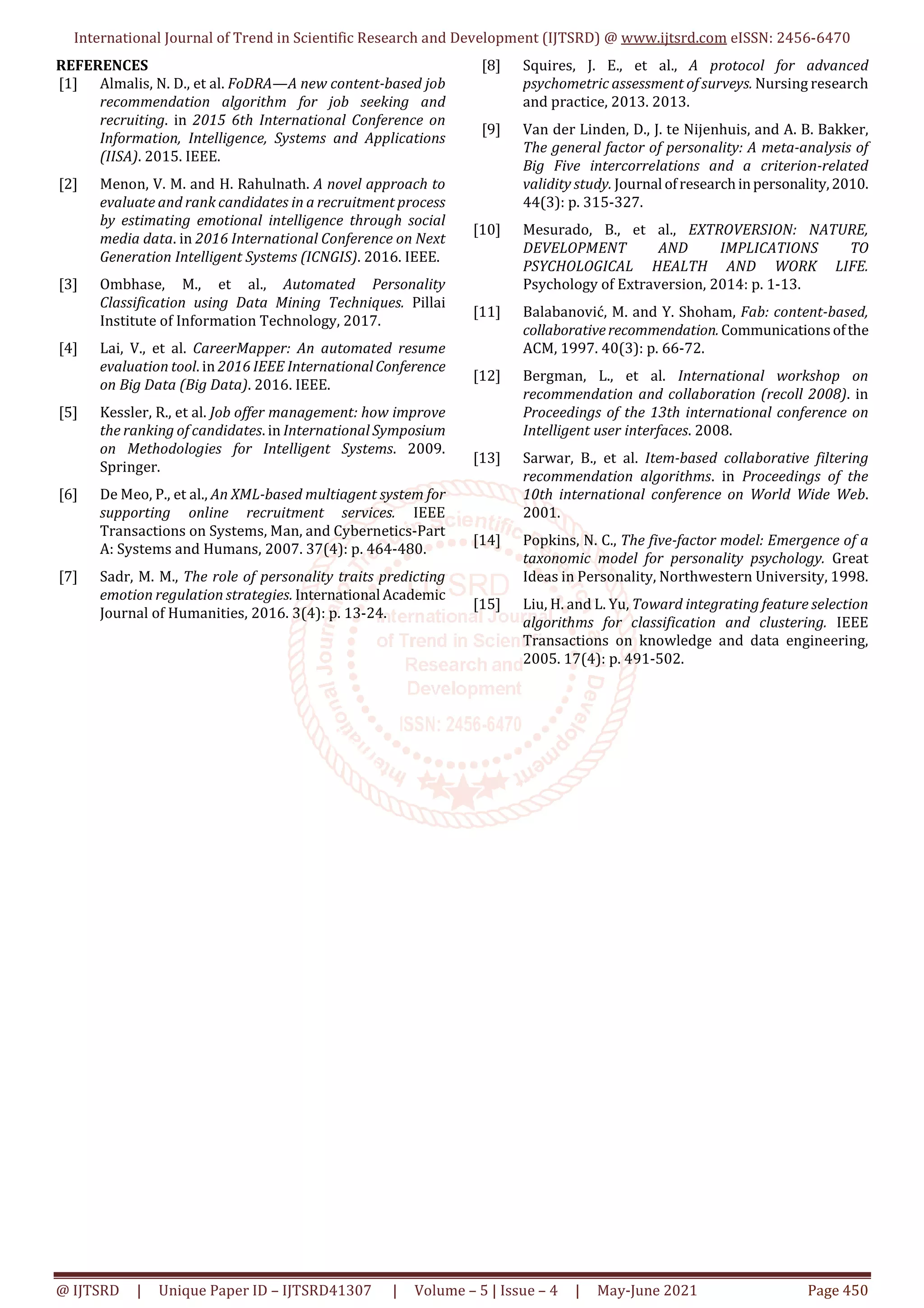International Journal of Trend in Scientific Research and Development (IJTSRD) @ www.ijtsrd.com eISSN: 2456-6470
@ IJTSRD | Unique Paper ID – IJTSRD41307 | Volume – 5 | Issue – 4 | May-June 2021 Page 450
REFERENCES
[1] Almalis, N. D., et al. FoDRA—A new content-based job
recommendation algorithm for job seeking and
recruiting. in 2015 6th International Conference on
Information, Intelligence, Systems and Applications
(IISA). 2015. IEEE.
[2] Menon, V. M. and H. Rahulnath. A novel approach to
evaluate and rank candidates in a recruitment process
by estimating emotional intelligence through social
media data. in 2016 International Conference on Next
Generation Intelligent Systems (ICNGIS). 2016. IEEE.
[3] Ombhase, M., et al., Automated Personality
Classification using Data Mining Techniques. Pillai
Institute of Information Technology, 2017.
[4] Lai, V., et al. CareerMapper: An automated resume
evaluation tool. in 2016 IEEE InternationalConference
on Big Data (Big Data). 2016. IEEE.
[5] Kessler, R., et al. Job offer management: how improve
the ranking of candidates. in International Symposium
on Methodologies for Intelligent Systems. 2009.
Springer.
[6] De Meo, P., et al., An XML-based multiagent system for
supporting online recruitment services. IEEE
Transactions on Systems, Man, and Cybernetics-Part
A: Systems and Humans, 2007. 37(4): p. 464-480.
[7] Sadr, M. M., The role of personality traits predicting
emotion regulation strategies. International Academic
Journal of Humanities, 2016. 3(4): p. 13-24.
[8] Squires, J. E., et al., A protocol for advanced
psychometric assessment of surveys. Nursing research
and practice, 2013. 2013.
[9] Van der Linden, D., J. te Nijenhuis, and A. B. Bakker,
The general factor of personality: A meta-analysis of
Big Five intercorrelations and a criterion-related
validity study. Journal ofresearchinpersonality,2010.
44(3): p. 315-327.
[10] Mesurado, B., et al., EXTROVERSION: NATURE,
DEVELOPMENT AND IMPLICATIONS TO
PSYCHOLOGICAL HEALTH AND WORK LIFE.
Psychology of Extraversion, 2014: p. 1-13.
[11] Balabanović, M. and Y. Shoham, Fab: content-based,
collaborativerecommendation. Communicationsofthe
ACM, 1997. 40(3): p. 66-72.
[12] Bergman, L., et al. International workshop on
recommendation and collaboration (recoll 2008). in
Proceedings of the 13th international conference on
Intelligent user interfaces. 2008.
[13] Sarwar, B., et al. Item-based collaborative filtering
recommendation algorithms. in Proceedings of the
10th international conference on World Wide Web.
2001.
[14] Popkins, N. C., The five-factor model: Emergence of a
taxonomic model for personality psychology. Great
Ideas in Personality, Northwestern University, 1998.
[15] Liu, H. and L. Yu, Toward integrating feature selection
algorithms for classification and clustering. IEEE
Transactions on knowledge and data engineering,
2005. 17(4): p. 491-502.
 