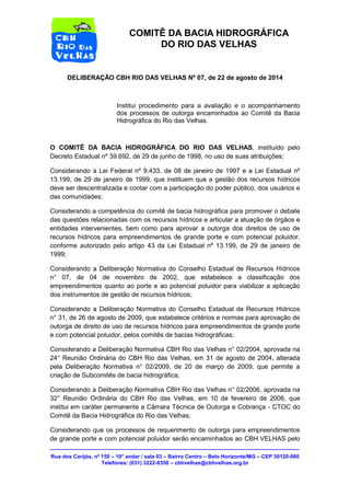 Rua dos Carijós, nº 150 – 10° andar / sala 03 – Bairro Centro – Belo Horizonte/MG – CEP 30120-060 
Telefones: (031) 3222-8350 – cbhvelhas@cbhvelhas.org.br 
COMITÊ DA BACIA HIDROGRÁFICA 
DO RIO DAS VELHAS 
DELIBERAÇÃO CBH RIO DAS VELHAS Nº 07, de 22 de agosto de 2014 
Institui procedimento para a avaliação e o acompanhamento 
dos processos de outorga encaminhados ao Comitê da Bacia 
Hidrográfica do Rio das Velhas. 
O COMITÊ DA BACIA HIDROGRÁFICA DO RIO DAS VELHAS, instituído pelo 
Decreto Estadual nº 39.692, de 29 de junho de 1998, no uso de suas atribuições; 
Considerando a Lei Federal nº 9.433, de 08 de janeiro de 1997 e a Lei Estadual nº 
13.199, de 29 de janeiro de 1999, que instituem que a gestão dos recursos hídricos 
deve ser descentralizada e contar com a participação do poder público, dos usuários e 
das comunidades; 
Considerando a competência do comitê de bacia hidrográfica para promover o debate 
das questões relacionadas com os recursos hídricos e articular a atuação de órgãos e 
entidades intervenientes, bem como para aprovar a outorga dos direitos de uso de 
recursos hídricos para empreendimentos de grande porte e com potencial poluidor, 
conforme autorizado pelo artigo 43 da Lei Estadual nº 13.199, de 29 de janeiro de 
1999; 
Considerando a Deliberação Normativa do Conselho Estadual de Recursos Hídricos 
n° 07, de 04 de novembro de 2002, que estabelece a classificação dos 
empreendimentos quanto ao porte e ao potencial poluidor para viabilizar a aplicação 
dos instrumentos de gestão de recursos hídricos; 
Considerando a Deliberação Normativa do Conselho Estadual de Recursos Hídricos 
n° 31, de 26 de agosto de 2009, que estabelece critérios e normas para aprovação de 
outorga de direito de uso de recursos hídricos para empreendimentos de grande porte 
e com potencial poluidor, pelos comitês de bacias hidrográficas; 
Considerando a Deliberação Normativa CBH Rio das Velhas n° 02/2004, aprovada na 
24° Reunião Ordinária do CBH Rio das Velhas, em 31 de agosto de 2004, alterada 
pela Deliberação Normativa n° 02/2009, de 20 de março de 2009, que permite a 
criação de Subcomitês de bacia hidrográfica; 
Considerando a Deliberação Normativa CBH Rio das Velhas n° 02/2006, aprovada na 
32° Reunião Ordinária do CBH Rio das Velhas, em 10 de fevereiro de 2006, que 
institui em caráter permanente a Câmara Técnica de Outorga e Cobrança - CTOC do 
Comitê da Bacia Hidrográfica do Rio das Velhas; 
Considerando que os processos de requerimento de outorga para empreendimentos 
de grande porte e com potencial poluidor serão encaminhados ao CBH VELHAS pelo 
 