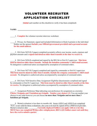 1
VOLUNTEER RECRUITER
APPLICATION CHECKLIST
(Initial each number on this checklist to verify it has been completed)
NAME: __________________________________________________________
_____1. Complete the volunteer recruiter interview worksheet.
_____2. Privacy Act Statement, signed and included (Information in block 6 pertains to the individual
Soldier not the spouse) Include your Official (government provided) and a personal account
for the email address.
_____3. DA Form 5425-R (3 pages) completed accurately reflects your income, assets, expenses and
payment amounts and is signed and dated no older than 6 months at the time we receive it.
_____4. DA Form 5426-R completed and signed by the BN Cdr or first O-5 supervisor. This form
must be dated no older than 6 months. Include the battalion commander’s AKO email account.
No delegation is authorized unless accompanied by assumption of command orders.
_____5. DA Form 5427-R (3 pages) completed and signed by commander or first O-3 supervisor.
This form must be dated no older than 6 months. Include the company commander’s AKO email
account. No delegation is authorized unless accompanied by assumption of command orders.
_____6. DA Form 7424 Sensitive Duty Assignment Eligibility Questionnaire completed and signed
by commander or first O-3 supervisor. This form must be dated no older than 6 months at the time
we receive. No delegation is authorized unless accompanied by assumption of command orders.
_____7. Assignment Preference Map indicating your preferences for assignment as a recruiter.
Choose 3 brigades and 3 battalions per brigade. Number your choices 1-9. You can number your
choices in any order however you can choose no more than 3 brigades and no more than 3
battalions per brigade.
_____8. Mental evaluation is less than six months old. Insure AXIS I and AXIS II are completed
“N/A” is not valid for those evaluations; also your eval must be signed off by a PHD level provider.
Mental evaluation date: ________. Currently deployed Soldiers can apply with no eval; they
MUST have one completed 90 days after redeployment. RECLASS Soldiers must wait until they
have the eval to submit a packet.
SMITH, JOHN
JS
JS
JS
JS
JS
JS
JS
JS
20140401
 
