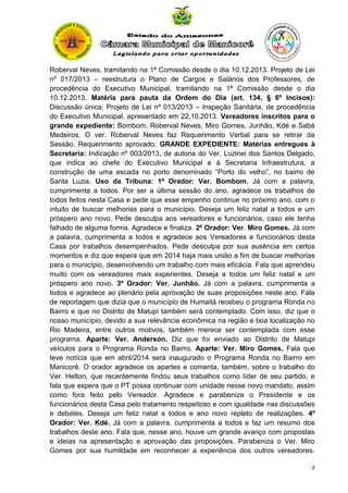 Roberval Neves, tramitando na 1ª Comissão desde o dia 10.12.2013. Projeto de Lei
nº 017/2013 – reestrutura o Plano de Cargos e Salários dos Professores, de
procedência do Executivo Municipal, tramitando na 1ª Comissão desde o dia
10.12.2013. Matéria para pauta da Ordem do Dia (art. 134, § 6º Incisos):
Discussão única: Projeto de Lei nº 013/2013 – Inspeção Sanitária, de procedência
do Executivo Municipal, apresentado em 22.10.2013. Vereadores inscritos para o
grande expediente: Bombom, Roberval Neves, Miro Gomes, Junhão, Kdé e Sabá
Medeiros. O ver. Roberval Neves faz Requerimento Verbal para se retirar da
Sessão. Requerimento aprovado. GRANDE EXPEDIENTE: Matérias entregues à
Secretaria: Indicação nº 003/2013, de autoria do Ver. Luzinei dos Santos Delgado,
que indica ao chefe do Executivo Municipal e à Secretaria Infraestrutura, a
construção de uma escada no porto denominado “Porto do velho”, no bairro de
Santa Luzia. Uso da Tribuna: 1º Orador: Ver. Bombom. Já com a palavra,
cumprimenta a todos. Por ser a última sessão do ano, agradece os trabalhos de
todos feitos nesta Casa e pede que esse empenho continue no próximo ano, com o
intuito de buscar melhorias para o município. Deseja um feliz natal a todos e um
próspero ano novo. Pede desculpa aos vereadores e funcionários, caso ele tenha
falhado de alguma forma. Agradece e finaliza. 2º Orador: Ver. Miro Gomes. Já com
a palavra, cumprimenta a todos e agradece aos Vereadores e funcionários desta
Casa por trabalhos desempenhados. Pede desculpa por sua ausência em certos
momentos e diz que espera que em 2014 haja mais união a fim de buscar melhorias
para o município, desenvolvendo um trabalho com mais eficácia. Fala que aprendeu
muito com os vereadores mais experientes. Deseja a todos um feliz natal e um
próspero ano novo. 3º Orador: Ver. Junhão. Já com a palavra, cumprimenta a
todos e agradece ao plenário pela aprovação de suas proposições neste ano. Fala
de reportagem que dizia que o município de Humaitá recebeu o programa Ronda no
Bairro e que no Distrito de Matupi também será contemplado. Com isso, diz que o
nosso município, devido a sua relevância econômica na região e boa localização no
Rio Madeira, entre outros motivos, também merece ser contemplada com esse
programa. Aparte: Ver. Anderson. Diz que foi enviado ao Distrito de Matupi
veículos para o Programa Ronda no Bairro. Aparte: Ver. Miro Gomes. Fala que
teve notícia que em abril/2014 será inaugurado o Programa Ronda no Bairro em
Manicoré. O orador agradece os apartes e comenta, também, sobre o trabalho do
Ver. Helton, que recentemente findou seus trabalhos como líder de seu partido, e
fala que espera que o PT possa continuar com unidade nesse novo mandato, assim
como fora feito pelo Vereador. Agradece e parabeniza o Presidente e os
funcionários desta Casa pelo tratamento respeitoso e com igualdade nas discussões
e debates. Deseja um feliz natal a todos e ano novo repleto de realizações. 4º
Orador: Ver. Kdé. Já com a palavra, cumprimenta a todos e faz um resumo dos
trabalhos deste ano. Fala que, nesse ano, houve um grande avanço com propostas
e ideias na apresentação e aprovação das proposições. Parabeniza o Ver. Miro
Gomes por sua humildade em reconhecer a experiência dos outros vereadores.
2

 