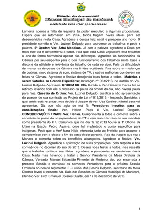 Lamenta apenas a falta de resposta do poder executivo a algumas proposituras.
Espera que ao retornarem em 2014, todos tragam novas ideias para ser
desenvolvidas nesta Casa. Agradece e deseja feliz natal e próspero ano novo. O
presidente convida o Ver. Luzinei Delgado para coordenar os trabalhos e pede a
palavra. 5º Orador: Ver. Sabá Medeiros. Já com a palavra, agradece a Deus por
mais este dia e cumprimenta a todos. Fala que essa Casa Legislativa está findando
o ano de forma harmônica apesar das diferenças. Agradece os funcionários da
Câmara por seu empenho para o bom funcionamento dos trabalhos nesta Casa e
discorre da utilidade e relevância do trabalho de cada servidor. Fala da dificuldade
de manter as despesas da Câmara nos limites aceitáveis. Fala sobre as mudanças
de cortinas, novo sistema de som, sistema de TV, e outras melhorias que devem ser
feitas na Câmara. Agradece e finaliza desejando boas festas a todos. Matérias a
serem votadas no Grande Expediente: Indicação nº 003/2013, de autoria do Ver.
Luzinei Delgado. Aprovada. ORDEM DO DIA. Devido o Ver. Roberval Neves ter se
retirado levando com ele o processo da pauta da ordem do dia, não haverá pauta
para hoje. Questão de Ordem: Ver. Luzinei Delgado. Justifica a não apresentação
do parecer de sua comissão ao Projeto de Lei nº 013/2013 – Inspeção Sanitária, o
qual ainda está no prazo, mas devido à viagem do ver. Uca Galdino, não foi possível
apresentar. Diz que não agiu de má fé. Vereadores inscritos para as
considerações finais: Ver. Helton Paes e Ver. Luzinei Delgado.
CONSIDERAÇÕES FINAIS: Ver. Helton. Cumprimenta a todos e comenta sobre a
cerimônia de posse do novo presidente do PT e com isso o término de seu mandato
como presidente do PT. Comunica que no dia 12.12.2013 houve a 1ª Oficina da
Ufam na Escola Pedro Aguirre, onde foi implantado o curso específico para
indígenas. Pede que a Verª Nara Nídia interceda junto ao Prefeito para assumir o
compromisso com a classe a fim de estabelecer parceria. Fala da viagem que fez a
Manaus e comenta sobre os benefícios alcançados. Agradece e finaliza. Ver.
Luzinei Delgado. Agradece a aprovação de suas proposições, pelo respeito e boa
convivência no decorrer do ano de 2013. Deseja boas festas a todos, mas ressalta
que o trabalho continua nas férias. Agradece e parabeniza os servidores desta
Casa. Nada mais havendo a tratar o Senhor Presidente da Mesa Diretora da
Câmara, Vereador Manuel Sebastião Pimentel de Medeiros deu por encerrada a
presente Sessão e convidou os senhores Vereadores para a próxima Sessão
Ordinária no horário regimental. Eu Luzinei dos Santos Delgado, secretário da Mesa
Diretora lavrei a presente Ata. Sala das Sessões da Câmara Municipal de Manicoré,
Plenário Ver. Prof. Emanuel Colares Duarte, em 17 de dezembro de 2013.

3

 