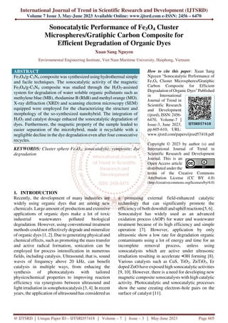 International Journal of Trend in Scientific Research and Development (IJTSRD)
Volume 7 Issue 3, May-June 2023 Available Online: www.ijtsrd.com e-ISSN: 2456 – 6470
@ IJTSRD | Unique Paper ID – IJTSRD57418 | Volume – 7 | Issue – 3 | May-June 2023 Page 605
Sonocatalytic Performance of Fe3O4 Cluster
Microspheres/Gratiphic Carbon Composite for
Efficient Degradation of Organic Dyes
Xuan Sang Nguyen
Environmental Engineering Institute, Viet Nam Maritime University, Haiphong, Vietnam
ABSTRACT
Fe3O4/g-C3N4 composite was synthesized using hydrothermal simple
and facile techniques. The sonocatalytic activity of the magnetic
Fe3O4/g-C3N4 composite was studied through the H2O2-assisted
system for degradation of water soluble organic pollutants such as
methylene blue (MB), rhodamine B (RhB) and methyl orange (MO).
X-ray diffraction (XRD) and scanning electron microscopy (SEM)
equipped were employed for the characterizing the structure and
morphology of the so-synthesized nanohybrid. The integration of
H2O2 and catalyst dosage enhaced the sonocatalytic degradation of
dyes. Furthermore, the magnetic property of the sample leaded to
easier separation of the microhybrid, made it recyclable with a
negligible decline in the dye degradation even after four consecutive
recycles.
KEYWORDS: Cluster sphere Fe3O4; sonocatalytic; composite; dye
degradation
How to cite this paper: Xuan Sang
Nguyen "Sonocatalytic Performance of
Fe3O4 Cluster Microspheres/Gratiphic
Carbon Composite for Efficient
Degradation of Organic Dyes" Published
in International
Journal of Trend in
Scientific Research
and Development
(ijtsrd), ISSN: 2456-
6470, Volume-7 |
Issue-3, June 2023,
pp.605-610, URL:
www.ijtsrd.com/papers/ijtsrd57418.pdf
Copyright © 2023 by author (s) and
International Journal of Trend in
Scientific Research and Development
Journal. This is an
Open Access article
distributed under the
terms of the Creative Commons
Attribution License (CC BY 4.0)
(http://creativecommons.org/licenses/by/4.0)
1. INTRODUCTION
Recently, the development of many industries are
widely using organic dyes that are among new
chemicals. Large amount of production and extensive
applications of organic dyes make a lot of toxic
industrial wastewaters polluted biological
degradation. However, using conventional treatment
methods could not effectively degrade and mineralize
of organic dyes [1, 2]. Due to generating physical and
chemical effects, such as promoting the mass transfer
and active radical formation, sonication can be
employed for process intensification in numerous
fields, including catalysis. Ultrasound, that is, sound
waves of frequency above 20 kHz, can benefit
catalysis in multiple ways, from enhacing the
synthesis of photocatalysts with tailored
physicochemical properties to improving reaction
efficiency via synergisms between ultrasound and
light irradiation in sonophotocatalysis [3, 4]. In recent
years, the application of ultrasound has considered as
a promising external field-enhanced catalytic
technology that can significantly promote the
efficiency of both downhill and uphill reactions[5, 6] .
Sonocatalyst has widely used as an advanced
oxidation process (AOP) for water and wastewater
treatment because of its high efficiency and simple
operation [7]. However, application by only
ultrasonic show a low rate for degradation organic
contaminants using a lot of energy and time for an
incomplete removal process, unless using
sonocatalysts which are active under ultrasonic
irradiation resulting in accelerate •OH forming [8].
Various catalysts such as CuS, TiO2, ZnTiO3, Er
doped ZnO have exposed high sonocatalytic activities
[9, 10]. However, there is a need for developing new
magnetic composite sonocatalysts with high catalytic
activity. Photocatalytic and sonocatalytic processes
show the same creating electron–hole pairs on the
surface of catalyst [11].
IJTSRD57418
 