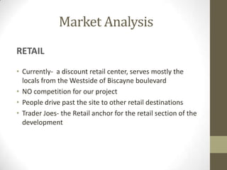 Market Analysis
RETAIL
• Currently- a discount retail center, serves mostly the
  locals from the Westside of Biscayne boulevard
• NO competition for our project
• People drive past the site to other retail destinations
• Trader Joes- the Retail anchor for the retail section of the
  development
 