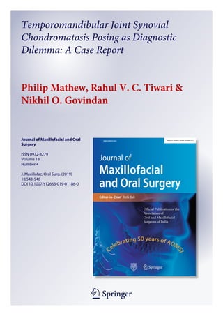 1 23
Journal of Maxillofacial and Oral
Surgery
ISSN 0972-8279
Volume 18
Number 4
J. Maxillofac. Oral Surg. (2019)
18:543-546
DOI 10.1007/s12663-019-01186-0
Temporomandibular Joint Synovial
Chondromatosis Posing as Diagnostic
Dilemma: A Case Report
Philip Mathew, Rahul V. C. Tiwari &
Nikhil O. Govindan
 