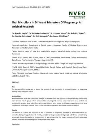Nat. Volatiles & Essent. Oils, 2021; 8(6): 1472-1476
1472
Oral Microflora In Different Trimesters Of Pregnancy- An
Original Research
Dr. Ambika Hegde1 , Dr. Sudhakar Srinivasan2 , Dr. Praveen Kumar3 , Dr. Rahul VC Tiwari4 ,
Dr. Namita shrivastava5 , Dr. Anil Managutti6 , Dr. Heena Dixit Tiwari7
1
Assistant Professor, Dept of OBG, Father Mullers Medical College and Hospital, Mangalore.
2
Associate professor, Department of Dental surgery, Karpagam Faculty of Medical Sciences and
Research, Coimbatore, Tamil Nadu.
3
Senior lecturer, Dept of oral and maxillofacial surgery, Vanachal dental college and hospital
jharkhand.
4
OMFS, FOGS, (MHA), PhD Scholar, Dept of OMFS, Narsinhbhai Patel Dental College and Hospital,
Sankalchand Patel University, Visnagar, Gujarat,384315.
5
Senior lecturer .Department of oral pathology, Vanachal dental college and hospital jharkhand.
6
Prof.& HOD, Dept of OMFS, Narsinhbhai Patel Dental College and Hospital, Sankalchand Patel
University, Visnagar, Gujarat, 384315.
7
BDS, PGDHHM, Final year Student, Master of Public Health, Parul Univeristy, Limda, Waghodia,
Vadodara, Gujrat, India.
ABSTRACT
Aim
The purpose of the study was to assess the amount of oral microbiota in various trimesters of pregnancy
altering the oral hygiene status.
Methodology
A cross sectional study was conducted amongst 70 women in the age group of 18-35 years of age, where they
were divided into 4 groups when compared to non-pregnant women, who were taken as a control and
periodontal samples were taken from all the participants after proper oral hygiene examination and were
subjected to counting of colonies. The CFU/ml was then subjected to descriptive statistical analysis.
Results
The amount of CFU/ml was increased in the 1st
trimester of pregnancy, followed by decreased level in 2nd
trimester. Comparing patients with healthy periodontal diagnoses (control group), with those who clinically
presented disease (gingivitis or periodontitis), it was shown that the mean amounts of total subgingival
bacteria observed in latter categories were progressively larger.
Conclusion
 