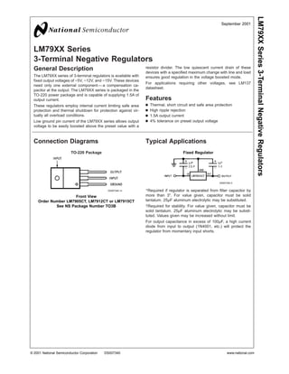 LM79XX Series
3-Terminal Negative Regulators
General Description
The LM79XX series of 3-terminal regulators is available with
fixed output voltages of −5V, −12V, and −15V. These devices
need only one external component—a compensation ca-
pacitor at the output. The LM79XX series is packaged in the
TO-220 power package and is capable of supplying 1.5A of
output current.
These regulators employ internal current limiting safe area
protection and thermal shutdown for protection against vir-
tually all overload conditions.
Low ground pin current of the LM79XX series allows output
voltage to be easily boosted above the preset value with a
resistor divider. The low quiescent current drain of these
devices with a specified maximum change with line and load
ensures good regulation in the voltage boosted mode.
For applications requiring other voltages, see LM137
datasheet.
Features
n Thermal, short circuit and safe area protection
n High ripple rejection
n 1.5A output current
n 4% tolerance on preset output voltage
Connection Diagrams Typical Applications
*Required if regulator is separated from filter capacitor by
more than 3". For value given, capacitor must be solid
tantalum. 25µF aluminum electrolytic may be substituted.
†Required for stability. For value given, capacitor must be
solid tantalum. 25µF aluminum electrolytic may be substi-
tuted. Values given may be increased without limit.
For output capacitance in excess of 100µF, a high current
diode from input to output (1N4001, etc.) will protect the
regulator from momentary input shorts.
TO-220 Package
DS007340-14
Front View
Order Number LM7905CT, LM7912CT or LM7915CT
See NS Package Number TO3B
Fixed Regulator
DS007340-3
September 2001
LM79XXSeries3-TerminalNegativeRegulators
© 2001 National Semiconductor Corporation DS007340 www.national.com
 