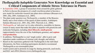 Thellungiella halophila Generates New Knowledge on Essential and
Critical Components of Abiotic Stress Tolerance in Plants
4
• In September 2004, a group of researchers from around the globe gathered
in Paris to discuss the prospects of a small cruciferous plant to become a
new model for molecular research into plant stress tolerance (Bressan et al.,
2001; Zhu, 2001; Amtmann et al., 2005).
• The plant under question was Thellungiella, a member of the Brassica
family and a close relative of the queen of plant models, Arabidopsis
thaliana (Bressan et al., 2001; Zhu, 2001; Warwick et al., 2006).
• Thellungiella, or ‘salt cress’ as it is also referred to, resembles its famous
cousin in many assets that make this plant so popular with geneticists and
molecular biologists, including short lifecycle, small genome
(approximately twice the size of the Arabidopsis genome), and copious
seed production.
• In addition, Thellungiella is a real ‘tough cookie’, able to grow and
reproduce under conditions of extreme cold, drought, and salinity.
• Based on the experience gathered with Thellungiella in the individual
laboratories, the Paris workshop participants decided to recommend
Thellungiella as an extremophile plant
• model system and to promote its usage by sharing protocols, seed stocks,
and BAC and cDNA libraries (www.thellungiella.org).
 
