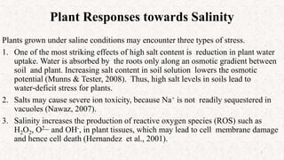 Plant Responses towards Salinity
Plants grown under saline conditions may encounter three types of stress.
1. One of the most striking effects of high salt content is reduction in plant water
uptake. Water is absorbed by the roots only along an osmotic gradient between
soil and plant. Increasing salt content in soil solution lowers the osmotic
potential (Munns & Tester, 2008). Thus, high salt levels in soils lead to
water‐deficit stress for plants.
2. Salts may cause severe ion toxicity, because Na+ is not readily sequestered in
vacuoles (Nawaz, 2007).
3. Salinity increases the production of reactive oxygen species (ROS) such as
H2O2, O2− and OH-, in plant tissues, which may lead to cell membrane damage
and hence cell death (Hernandez et al., 2001).
7
 