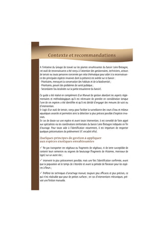 Contexte et recommandations 
A l’initiative du Groupe de travail sur les plantes envahissantes du bassin Loire-Bretagne, 
cet outil de reconnaissance a été conçu à l’attention des gestionnaires, techniciens, acteurs 
de terrain ou toute personne concernée par cette thématique pour aider à la reconnaissan-ce 
des principales espèces invasives dont la présence est avérée sur ce bassin : 
- Prioritaires, menaçant la conservation des habitats et de la biodiversité ; 
- Prioritaires, posant des problèmes de santé publique ; 
- Secondaires (ou localisées sur la partie estuarienne du bassin). 
Ce guide a été réalisé en complément d’un Manuel de gestion abordant les aspects régle-mentaires 
et méthodologiques qu’il est nécessaire de prendre en considération lorsque 
l'une de ces espèces a été identifiée et qu'il est décidé d'engager des mesures de suivi ou 
d'intervention. 
Il s'agit d'un outil de terrain, conçu pour faciliter la surveillance des cours d'eau et milieux 
aquatiques associés et permettre ainsi la détection la plus précoce possible d'espèces inva-sives. 
En cas de doute sur une espèce et avant toute intervention, il est conseillé de faire appel 
aux spécialistes via les coordinations territoriales du bassin Loire-Bretagne indiquées en fin 
d'ouvrage. Pour toute aide à l’identification notamment, il est important de respecter 
quelques préconisations de prélèvement (cf. encadré infra). 
Quelques principes de gestion à appliquer 
aux espèces exotiques envahissantes 
 Ne pas transporter ces végétaux ou fragments de végétaux, ni de terre susceptible de 
contenir leurs semences ou organes de bouturage (fragments de rhizomes, morceaux de 
tiges) sur un autre site ; 
 Intervenir le plus précocement possible, mais une fois l’identification confirmée, avant 
que la population ait le temps de s’étendre et avant la période de floraison pour les espè-ces 
à fleurs ; 
 Préférer les techniques d’arrachage manuel, toujours plus efficaces et plus précises, ce 
qui n’est réalisable que pour de petites surfaces ; en cas d’interventions mécaniques, pré-voir 
une finition manuelle. 
 