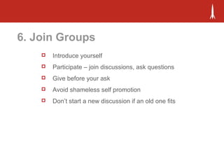 6. Join Groups
 Introduce yourself
 Participate – join discussions, ask questions
 Give before your ask
 Avoid shameless self promotion
 Don’t start a new discussion if an old one fits
 