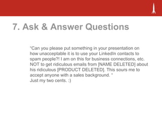 7. Ask & Answer Questions
“Can you please put something in your presentation on
how unacceptable it is to use your LinkedIn contacts to
spam people?! I am on this for business connections, etc.
NOT to get ridiculous emails from [NAME DELETED] about
his ridiculous [PRODUCT DELETED]. This sours me to
accept anyone with a sales background. “
Just my two cents. :)
 