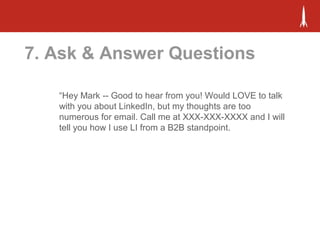 7. Ask & Answer Questions
“Hey Mark -- Good to hear from you! Would LOVE to talk
with you about LinkedIn, but my thoughts are too
numerous for email. Call me at XXX-XXX-XXXX and I will
tell you how I use LI from a B2B standpoint.
 
