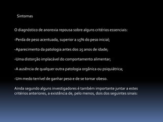 SintomasO diagnóstico de anorexia repousa sobre alguns critérios essenciais:-Perda de peso acentuada, superior a 15% do peso inicial;-Aparecimento da patologia antes dos 25 anos de idade;-Uma distorção implacável do comportamento alimentar;-A ausência de qualquer outra patologia orgânica ou psiquiátrica;-Um medo terrível de ganhar peso e de se tornar obeso.Ainda segundo alguns investigadores é também importante juntar a estes critérios anteriores, a existência de, pelo menos, dois dos seguintes sinais: