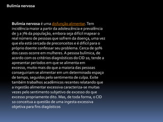 Bulimia nervosaBulimia nervosa é uma disfunção alimentar. Tem incidência maior a partir da adolescência e prevalência de 3 a 7% da população, embora seja difícil mapear o real número de pessoas que sofrem da doença, uma vez que ela está cercada de preconceitos e é difícil para o próprio doente confessar seu problema. Cerca de 90% dos casos ocorre em mulheres. A pessoa bulímica, de acordo com os critérios diagnósticos do CID 10, tende a apresentar períodos em que se alimenta em excesso, muito mais do que a maioria das pessoas conseguiriam se alimentar em um determinado espaço de tempo, seguidos pelo sentimento de culpa. Exite também trabalhos acadêmicos recentes relatando que a ingestão alimentar excessiva caracteriza-se muitas vezes pelo sentimento subjetivo de excesso do que excesso propriamente dito. Mas, de toda forma, o CID 10 conceitua a questão de uma ingesta excessiva objetiva para fins diagósticos