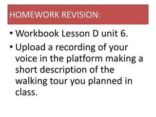 HOMEWORK REVISION:
• Workbook Lesson D unit 6.
• Upload a recording of your
  voice in the platform making a
  short description of the
  walking tour you planned in
  class.
 