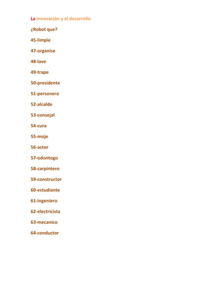 La innovación y el desarrollo

¿Robot que?

45-limpie

47-organise

48-lave

49-trape

50-presidente

51-personero

52-alcalde

53-consejal

54-cura

55-moje

56-actor

57-odontogo

58-carpintero

59-constructor

60-estudiante

61-ingeniero

62-electricista

63-mecanico

64-conductor
 