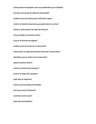 ¿Cómo puede el transporte crear una problemática con el bolsillo?


¿El mayor porcentaje de voltios de electricidad?


¿Cuáles son los dos átomos que conforman el agua?


¿Cuál es el máximo de personas que puede caber en un bus?


¿Cómo se interconectan las redes de internet?


¿En que estado se encuentra el gas?


¿Cual es la formula del oxigeno?


¿Cuáles son las funciones de un electricista?


¿Cómo hacer un robot que funcione atreves de un panel solar?


¿Beneficios que se realiza en la construcción?


¿Quién invento el metro?


¿Cuál es el invento del carpintero?


¿Cuál es el origen del trapeador?


¿Qué hace un ingeniero?


¿Cómo se dio la votación del alcalde?


¿Para que sirven los doctores?


¿Cuál fue el prime actor?


¿Qué hace el presidente?
 